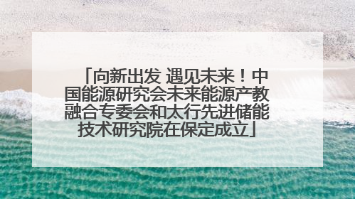向新出发 遇见未来！中国能源研究会未来能源产教融合专委会和太行先进储能技术研究院在保定成立